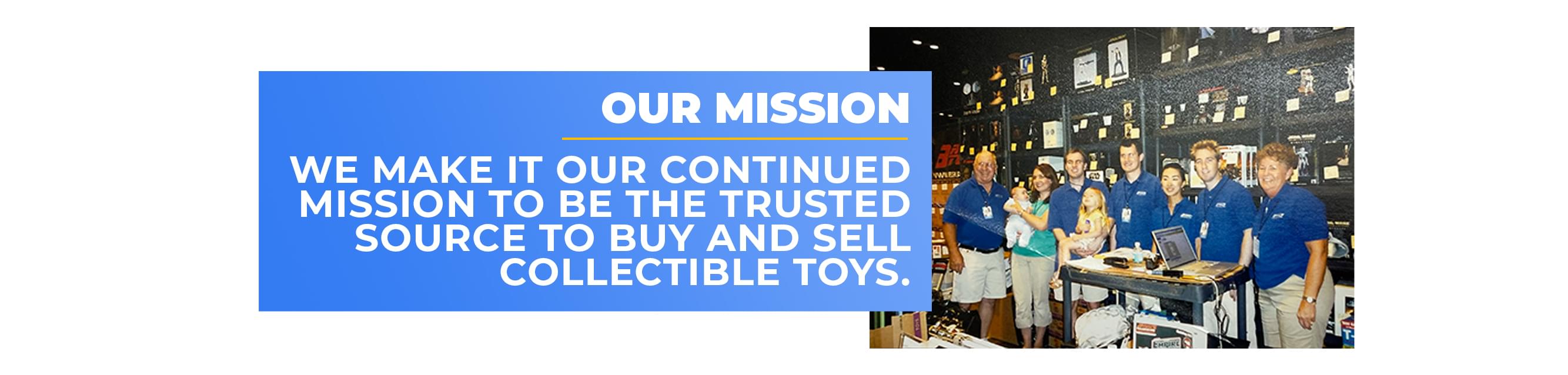 Our Mission: We make it our continues mission to be the trusted source to buy and sell collectible toys. 